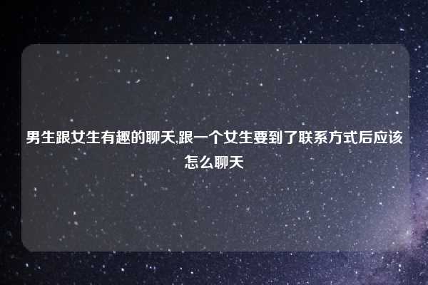 男生跟女生有趣的聊天,跟一个女生要到了联系方式后应该怎么聊天