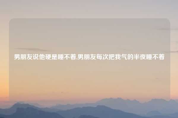 男朋友说他硬是睡不着,男朋友每次把我气的半夜睡不着