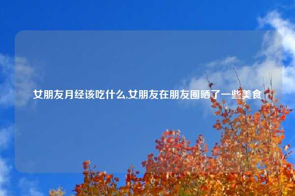 女朋友月经该吃什么,女朋友在朋友圈晒了一些美食