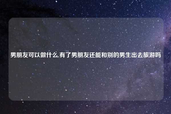 男朋友可以做什么,有了男朋友还能和别的男生出去旅游吗