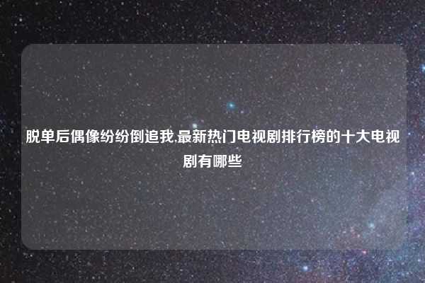 脱单后偶像纷纷倒追我,最新热门电视剧排行榜的十大电视剧有哪些