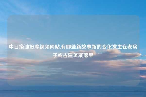 中日搭讪按摩视频网站,有哪些新故事新的变化发生在老房子或古建筑聚落里