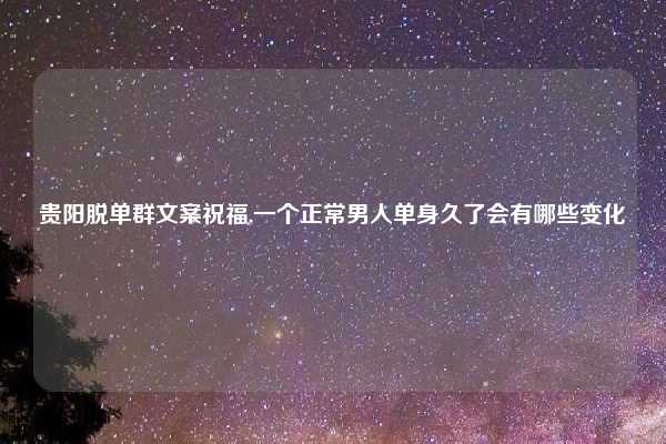 贵阳脱单群文案祝福,一个正常男人单身久了会有哪些变化