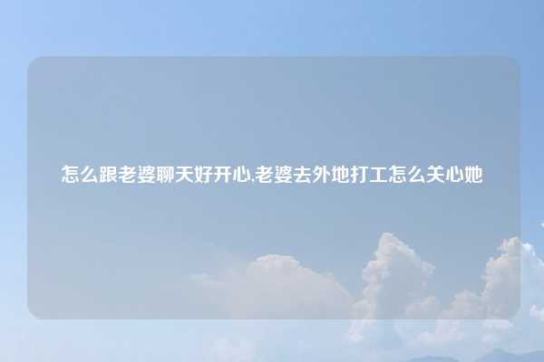 怎么跟老婆聊天好开心,老婆去外地打工怎么关心她