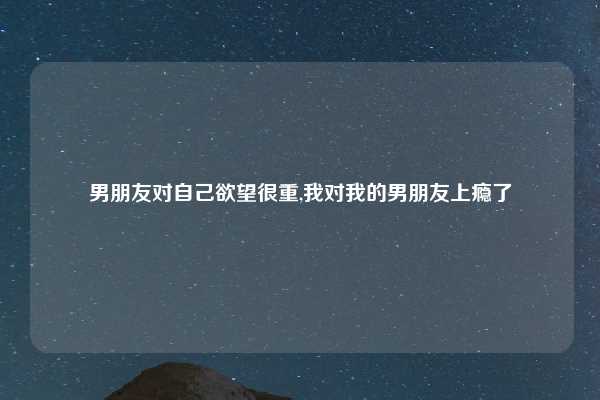 男朋友对自己欲望很重,我对我的男朋友上瘾了