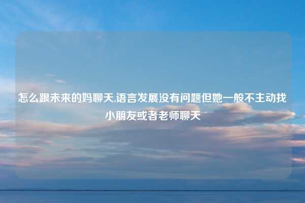 怎么跟未来的妈聊天,语言发展没有问题但她一般不主动找小朋友或者老师聊天