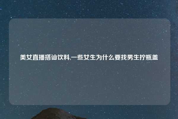 美女直播搭讪饮料,一些女生为什么要找男生拧瓶盖