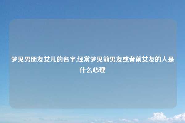 梦见男朋友女儿的名字,经常梦见前男友或者前女友的人是什么心理