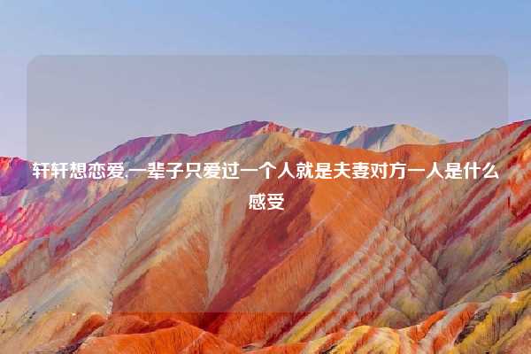 轩轩想恋爱,一辈子只爱过一个人就是夫妻对方一人是什么感受