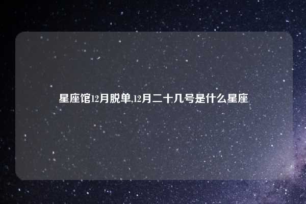 星座馆12月脱单,12月二十几号是什么星座