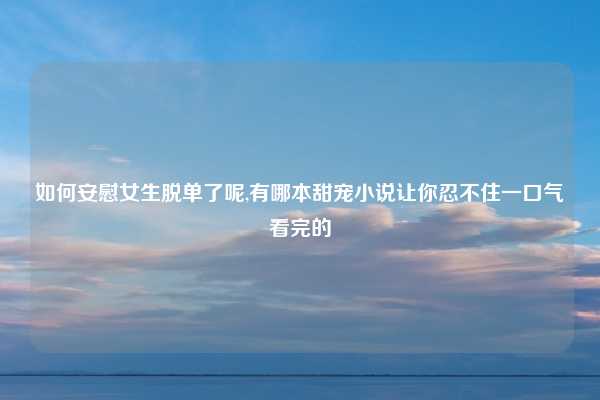 如何安慰女生脱单了呢,有哪本甜宠小说让你忍不住一口气看完的