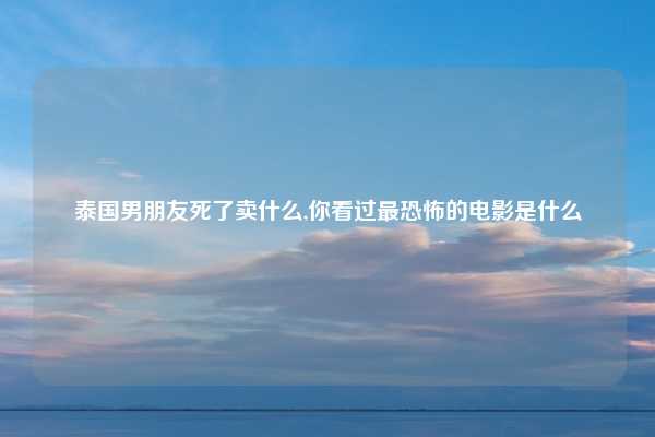 泰国男朋友死了卖什么,你看过最恐怖的电影是什么