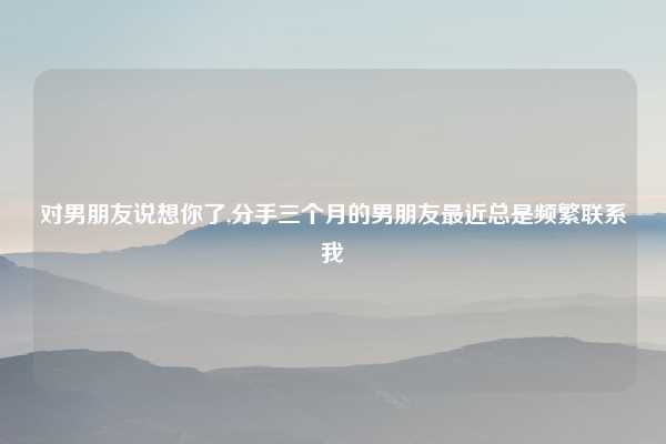 对男朋友说想你了,分手三个月的男朋友最近总是频繁联系我