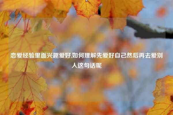 恋爱经验里面兴趣爱好,如何理解先爱好自己然后再去爱别人这句话呢