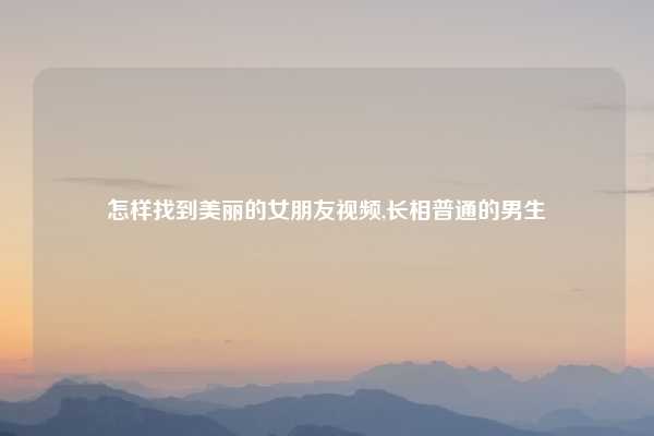 怎样找到美丽的女朋友视频,长相普通的男生