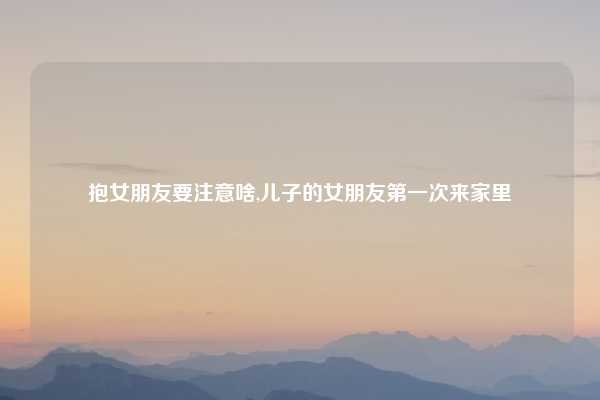 抱女朋友要注意啥,儿子的女朋友第一次来家里