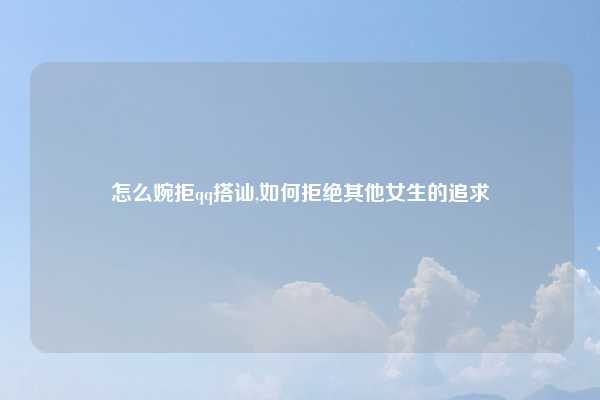 怎么婉拒qq搭讪,如何拒绝其他女生的追求