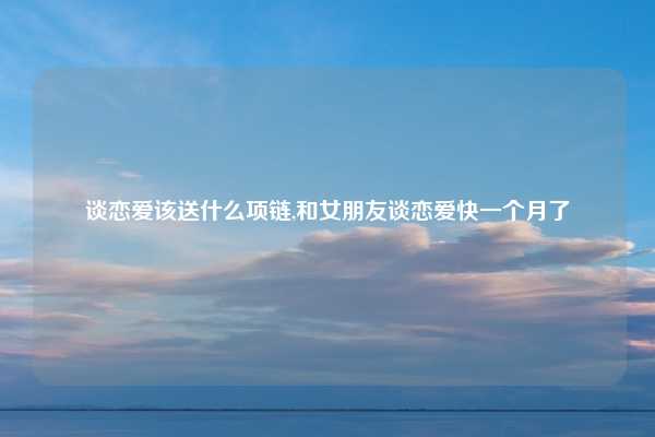 谈恋爱该送什么项链,和女朋友谈恋爱快一个月了