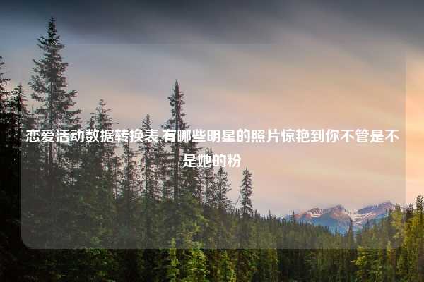 恋爱活动数据转换表,有哪些明星的照片惊艳到你不管是不是她的粉