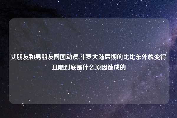 女朋友和男朋友网图动漫,斗罗大陆后期的比比东外貌变得丑陋到底是什么原因造成的