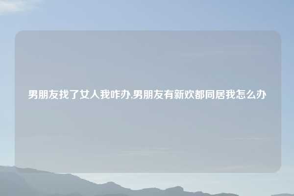 男朋友找了女人我咋办,男朋友有新欢都同居我怎么办