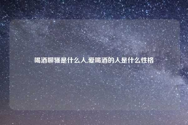 喝酒聊骚是什么人,爱喝酒的人是什么性格