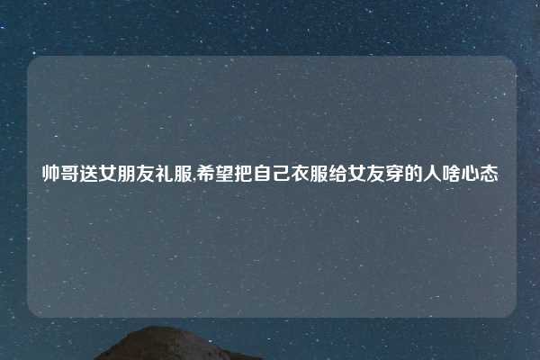 帅哥送女朋友礼服,希望把自己衣服给女友穿的人啥心态