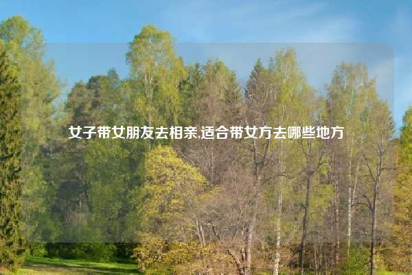 女子带女朋友去相亲,适合带女方去哪些地方