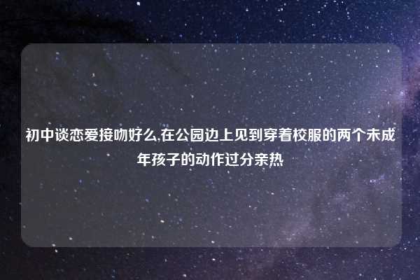 初中谈恋爱接吻好么,在公园边上见到穿着校服的两个未成年孩子的动作过分亲热