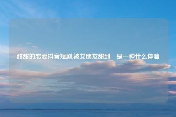 甜甜的恋爱抖音短剧,被女朋友甜到齁是一种什么体验