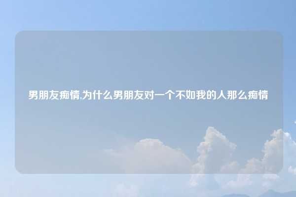 男朋友痴情,为什么男朋友对一个不如我的人那么痴情