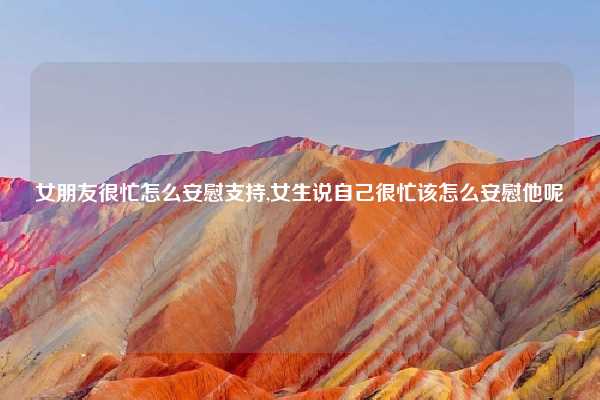 女朋友很忙怎么安慰支持,女生说自己很忙该怎么安慰他呢