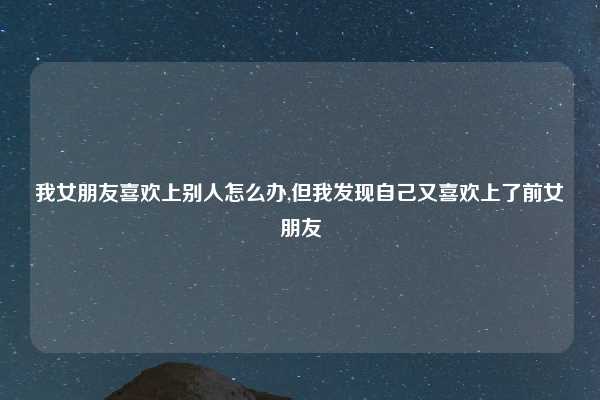 我女朋友喜欢上别人怎么办,但我发现自己又喜欢上了前女朋友