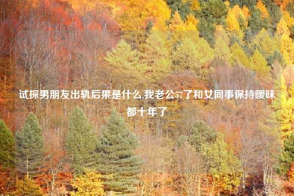 试探男朋友出轨后果是什么,我老公57了和女同事保持暧昧都十年了