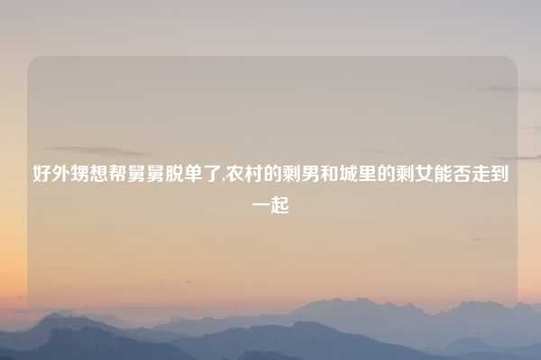 好外甥想帮舅舅脱单了,农村的剩男和城里的剩女能否走到一起