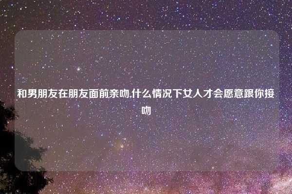 和男朋友在朋友面前亲吻,什么情况下女人才会愿意跟你接吻