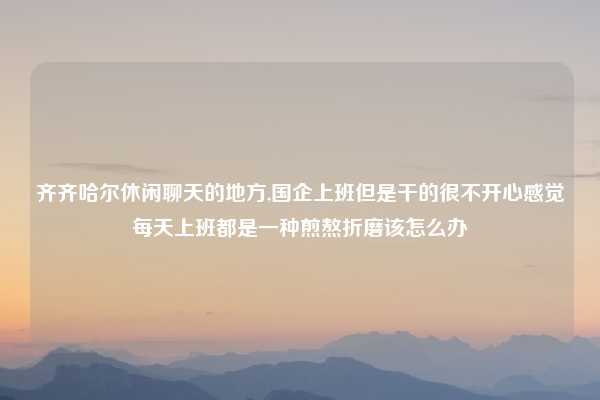 齐齐哈尔休闲聊天的地方,国企上班但是干的很不开心感觉每天上班都是一种煎熬折磨该怎么办