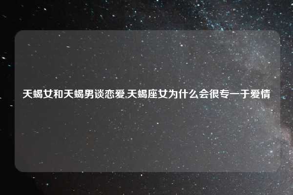 天蝎女和天蝎男谈恋爱,天蝎座女为什么会很专一于爱情