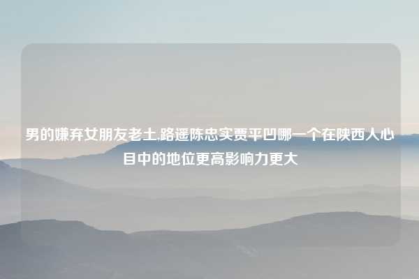 男的嫌弃女朋友老土,路遥陈忠实贾平凹哪一个在陕西人心目中的地位更高影响力更大