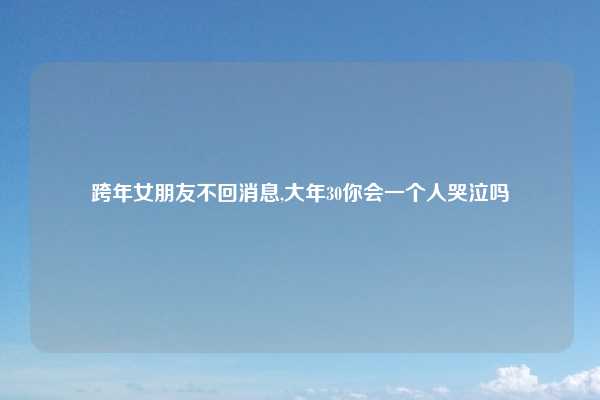 跨年女朋友不回消息,大年30你会一个人哭泣吗