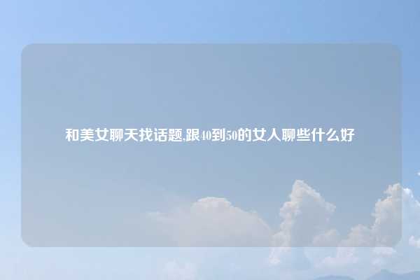 和美女聊天找话题,跟40到50的女人聊些什么好
