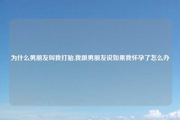 为什么男朋友叫我打胎,我跟男朋友说如果我怀孕了怎么办