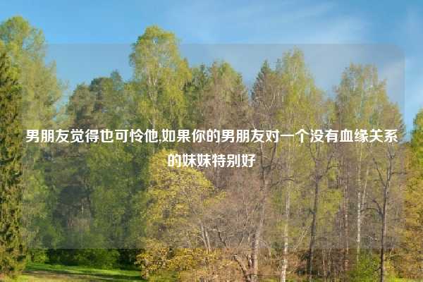 男朋友觉得也可怜他,如果你的男朋友对一个没有血缘关系的妹妹特别好