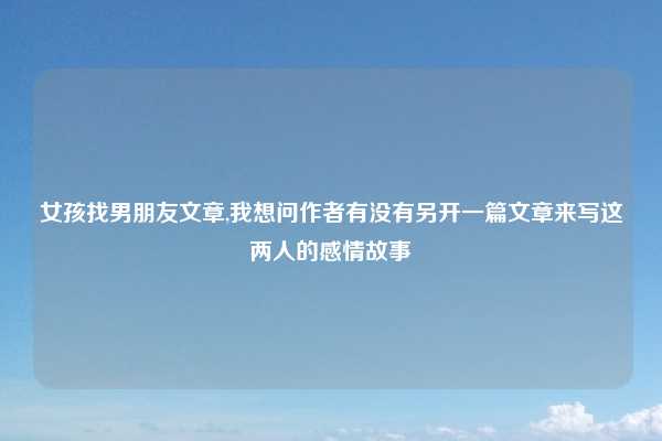 女孩找男朋友文章,我想问作者有没有另开一篇文章来写这两人的感情故事