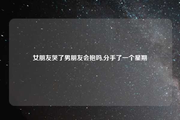 女朋友哭了男朋友会抱吗,分手了一个星期