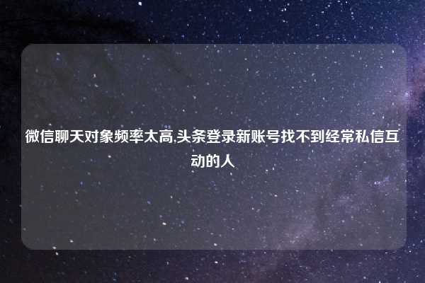 微信聊天对象频率太高,头条登录新账号找不到经常私信互动的人