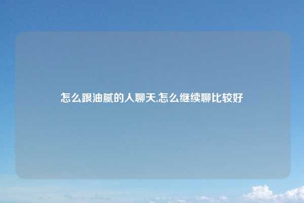 怎么跟油腻的人聊天,怎么继续聊比较好