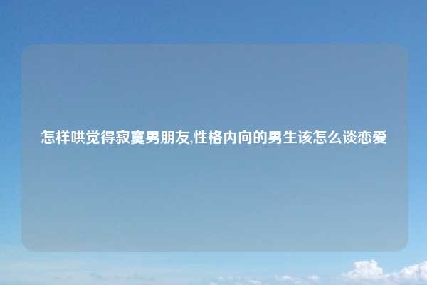 怎样哄觉得寂寞男朋友,性格内向的男生该怎么谈恋爱