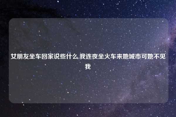 女朋友坐车回家说些什么,我连夜坐火车来她城市可她不见我