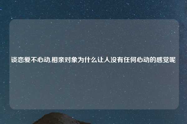 谈恋爱不心动,相亲对象为什么让人没有任何心动的感觉呢